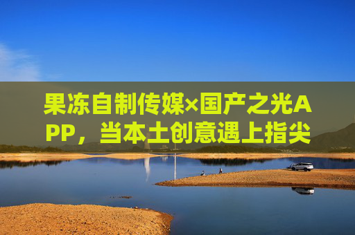 果冻自制传媒×国产之光APP,当本土创意遇上指尖新生态,果冻自制传媒×国产之光APP,本土创意遇上指尖新生态 果冻自制传媒×国产之光APP,当本土创意遇上指尖新生态,果冻自制传媒×国产之光APP,本土创意遇上指尖新生态