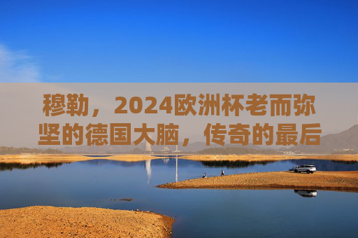穆勒,2024欧洲杯老而弥坚的德国大脑,传奇的最后一舞?穆勒2024欧洲杯,老而弥坚的德国大脑,传奇最后一舞 穆勒,2024欧洲杯老而弥坚的德国大脑,传奇的最后一舞?穆勒2024欧洲杯,老而弥坚的德国大脑,传奇最后一舞