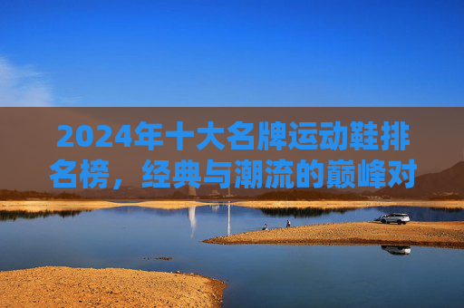 2024年十大名牌运动鞋排名榜,经典与潮流的巅峰对决,2024十大名牌运动鞋排名榜,经典与潮流巅峰对决 2024年十大名牌运动鞋排名榜,经典与潮流的巅峰对决,2024十大名牌运动鞋排名榜,经典与潮流巅峰对决
