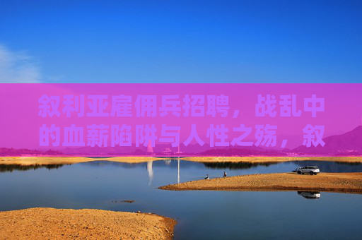 叙利亚雇佣兵招聘,战乱中的血薪陷阱与人性之殇,叙利亚雇佣兵,战乱血薪陷阱与人性之殇 叙利亚雇佣兵招聘,战乱中的血薪陷阱与人性之殇,叙利亚雇佣兵,战乱血薪陷阱与人性之殇