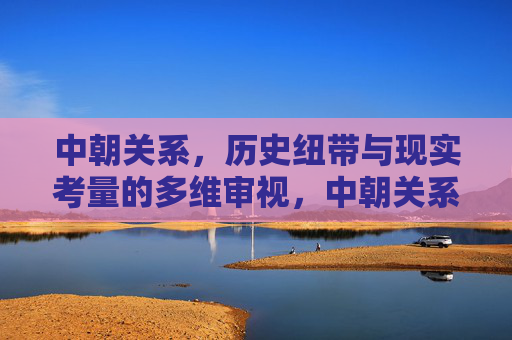 中朝关系,历史纽带与现实考量的多维审视,中朝关系,历史纽带与现实考量的多维审视 中朝关系,历史纽带与现实考量的多维审视,中朝关系,历史纽带与现实考量的多维审视