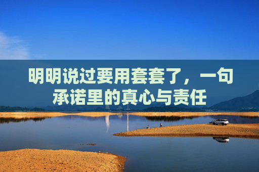 明明说过要用套套了,一句承诺里的真心与责任 明明说过要用套套了,一句承诺里的真心与责任