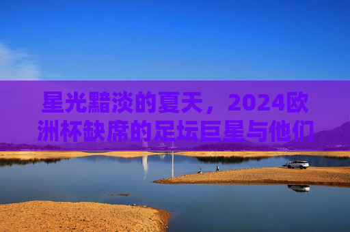 星光黯淡的夏天,2024欧洲杯缺席的足坛巨星与他们的遗憾故事,星光黯淡的夏天,2024欧洲杯缺席巨星的遗憾故事 星光黯淡的夏天,2024欧洲杯缺席的足坛巨星与他们的遗憾故事,星光黯淡的夏天,2024欧洲杯缺席巨星的遗憾故事