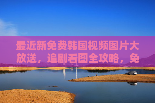 最近新免费韩国视频图片大放送,追剧看图全攻略,免费韩国视频图片大放送,追剧看图全攻略 最近新免费韩国视频图片大放送,追剧看图全攻略,免费韩国视频图片大放送,追剧看图全攻略
