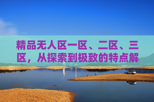 精品无人区一区、二区、三区，从探索到极致的特点解析，精品无人区三级进阶，从探索到极致的特点解析