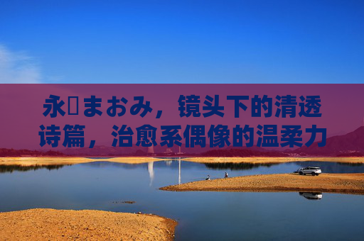 永沢まおみ，镜头下的清透诗篇，治愈系偶像的温柔力量，永沢まおみ，清透镜头诗，治愈温柔力量