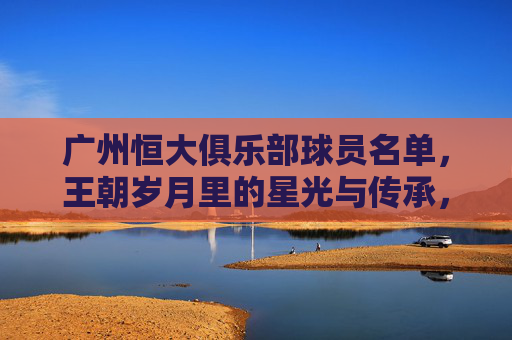 广州恒大俱乐部球员名单,王朝岁月里的星光与传承,广州恒大王朝,球员名单里的星光与传承 广州恒大俱乐部球员名单,王朝岁月里的星光与传承,广州恒大王朝,球员名单里的星光与传承