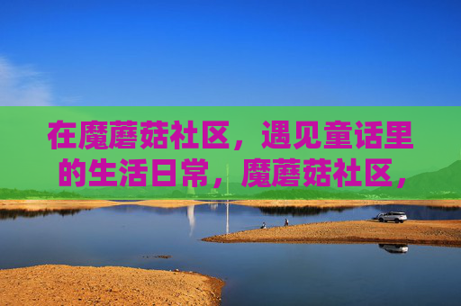 在魔蘑菇社区，遇见童话里的生活日常，魔蘑菇社区，童话里的日常