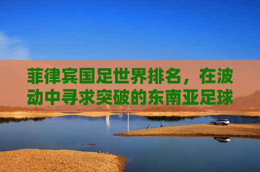 菲律宾国足世界排名，在波动中寻求突破的东南亚足球力量，菲律宾国足，波动中寻求突破的东南亚足球力量