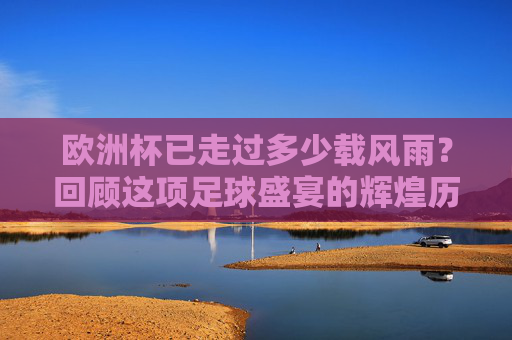 欧洲杯已走过多少载风雨？回顾这项足球盛宴的辉煌历程，欧洲杯风雨历程，足球盛宴的辉煌回望