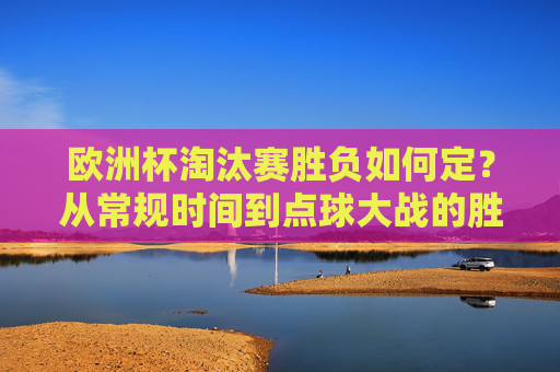 欧洲杯淘汰赛胜负如何定？从常规时间到点球大战的胜负球规则详解，欧洲杯淘汰赛胜负规则，从常规时间到点球大战详解
