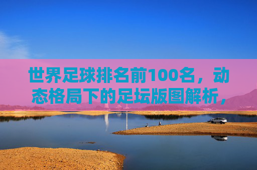 世界足球排名前100名，动态格局下的足坛版图解析，世界足球排名前100名，动态格局下的足坛版图解析