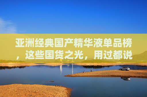 亚洲经典国产精华液单品榜,这些国货之光,用过都说好!亚洲经典国货精华液榜单,国货之光,用过都说好! 亚洲经典国产精华液单品榜,这些国货之光,用过都说好!亚洲经典国货精华液榜单,国货之光,用过都说好!