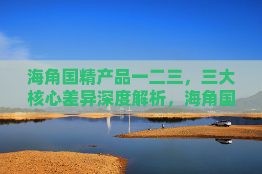 海角国精产品一二三,三大核心差异深度解析,海角国精产品三大核心差异深度解析 海角国精产品一二三,三大核心差异深度解析,海角国精产品三大核心差异深度解析
