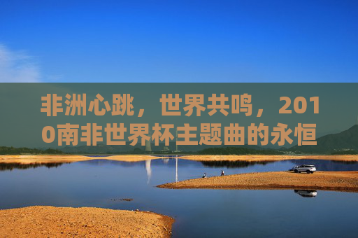 非洲心跳,世界共鸣,2010南非世界杯主题曲的永恒魅力,非洲心跳,世界共鸣,2010南非世界杯主题曲的永恒魅力 非洲心跳,世界共鸣,2010南非世界杯主题曲的永恒魅力,非洲心跳,世界共鸣,2010南非世界杯主题曲的永恒魅力