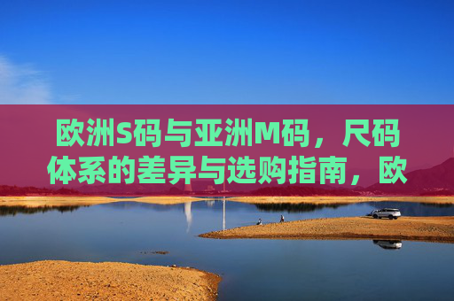 欧洲S码与亚洲M码,尺码体系的差异与选购指南,欧洲S码与亚洲M码,尺码差异及选购指南 欧洲S码与亚洲M码,尺码体系的差异与选购指南,欧洲S码与亚洲M码,尺码差异及选购指南