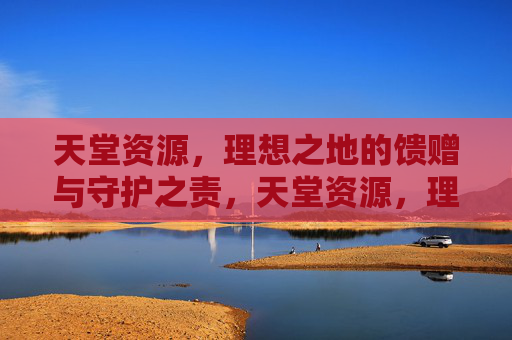 天堂资源,理想之地的馈赠与守护之责,天堂资源,理想之地的馈赠与守护之责 天堂资源,理想之地的馈赠与守护之责,天堂资源,理想之地的馈赠与守护之责