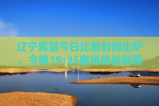 辽宁男篮今日比赛时间出炉，今晚19:35客场挑战新疆队，央视体育频道全程直播，辽宁男篮今晚19:35客场战新疆，央视直播