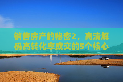 销售房产的秘密2，高清解码高转化率成交的5个核心细节，房产销售秘密2，高清解码高转化率成交的5个核心细节