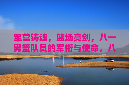 军营铸魂,篮场亮剑,八一男篮队员的军衔与使命,八一男篮,军衔铸魂,篮场亮剑 军营铸魂,篮场亮剑,八一男篮队员的军衔与使命,八一男篮,军衔铸魂,篮场亮剑