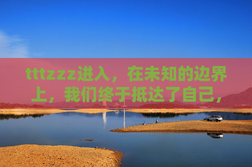 tttzzz进入，在未知的边界上，我们终于抵达了自己，未知边界，终抵自我