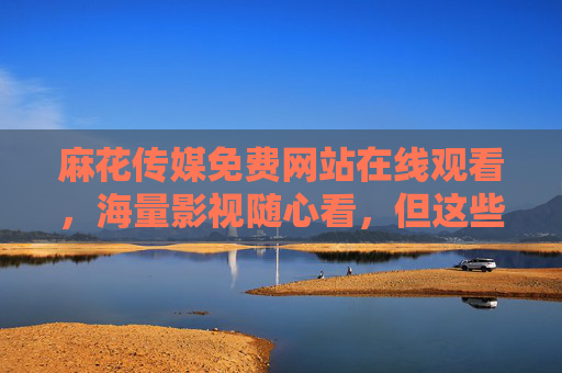 麻花传媒免费网站在线观看,海量影视随心看,但这些坑你得先知道!麻花传媒免费网站,海量影视随心看,但这些坑你得先知道! 麻花传媒免费网站在线观看,海量影视随心看,但这些坑你得先知道!麻花传媒免费网站,海量影视随心看,但这些坑你得先知道!
