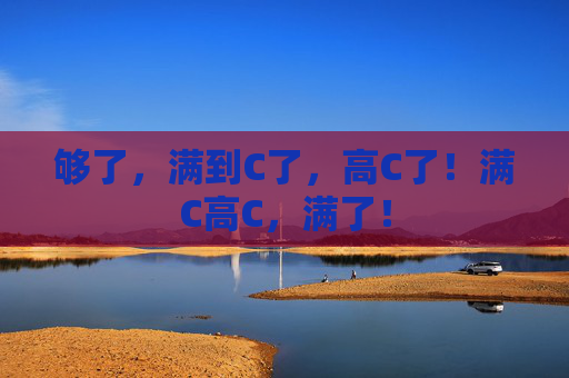 够了,满到C了,高C了!满C高C,满了! 够了,满到C了,高C了!满C高C,满了!
