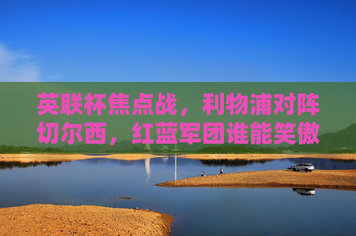 英联杯焦点战,利物浦对阵切尔西,红蓝军团谁能笑傲温布利?英联杯焦点战,利物浦VS切尔西,红蓝军团温布利争锋 英联杯焦点战,利物浦对阵切尔西,红蓝军团谁能笑傲温布利?英联杯焦点战,利物浦VS切尔西,红蓝军团温布利争锋