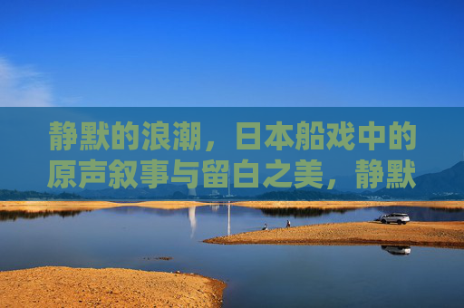 静默的浪潮，日本船戏中的原声叙事与留白之美，静默浪潮，日本船戏的原声叙事与留白之美