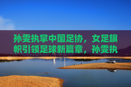 孙雯执掌中国足协,女足旗帜引领足球新篇章,孙雯执掌足协,女足旗帜引领足球新篇 孙雯执掌中国足协,女足旗帜引领足球新篇章,孙雯执掌足协,女足旗帜引领足球新篇