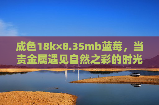 成色18k×8.35mb蓝莓,当贵金属遇见自然之彩的时光诗篇,18k蓝莓,贵金属与自然之彩的时光诗篇 成色18k×8.35mb蓝莓,当贵金属遇见自然之彩的时光诗篇,18k蓝莓,贵金属与自然之彩的时光诗篇