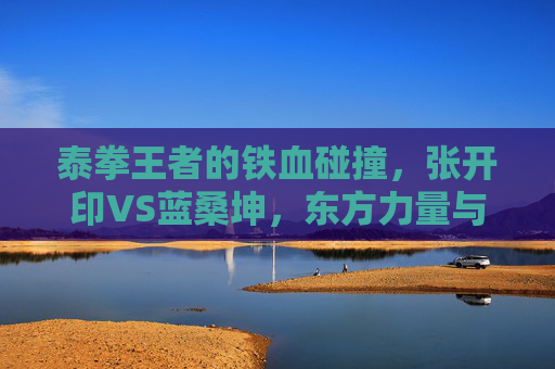 泰拳王者的铁血碰撞,张开印VS蓝桑坤,东方力量与东南亚钢拳的擂台史诗,张开印VS蓝桑坤,东方力量与东南亚钢拳的泰拳史诗 泰拳王者的铁血碰撞,张开印VS蓝桑坤,东方力量与东南亚钢拳的擂台史诗,张开印VS蓝桑坤,东方力量与东南亚钢拳的泰拳史诗
