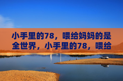 小手里的78,喂给妈妈的是全世界,小手里的78,喂给妈妈全世界 小手里的78,喂给妈妈的是全世界,小手里的78,喂给妈妈全世界