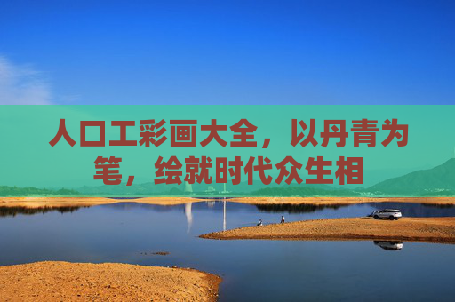 人口工彩画大全,以丹青为笔,绘就时代众生相 人口工彩画大全,以丹青为笔,绘就时代众生相