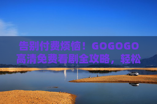告别付费烦恼!GOGOGO高清免费看剧全攻略,轻松追剧,画质在线不卡顿,GOGOGO免费高清看剧全攻略,告别付费,流畅追剧不卡顿 告别付费烦恼!GOGOGO高清免费看剧全攻略,轻松追剧,画质在线不卡顿,GOGOGO免费高清看剧全攻略,告别付费,流畅追剧不卡顿