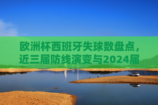 欧洲杯西班牙失球数盘点，近三届防线演变与2024届的3球之思，欧洲杯西班牙近三届防线演变，失球盘点与2024届3球之思