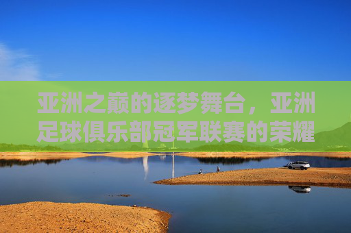 亚洲之巅的逐梦舞台,亚洲足球俱乐部冠军联赛的荣耀与征途,亚洲之巅,冠军联赛的荣耀征途 亚洲之巅的逐梦舞台,亚洲足球俱乐部冠军联赛的荣耀与征途,亚洲之巅,冠军联赛的荣耀征途