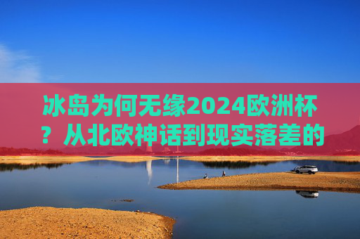 冰岛为何无缘2024欧洲杯?从北欧神话到现实落差的背后,冰岛无缘2024欧洲杯,从北欧神话到现实落差的背后 冰岛为何无缘2024欧洲杯?从北欧神话到现实落差的背后,冰岛无缘2024欧洲杯,从北欧神话到现实落差的背后
