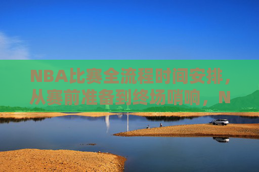 NBA比赛全流程时间安排，从赛前准备到终场哨响，NBA比赛全流程时间安排，从赛前准备到终场哨响