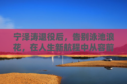 宁泽涛退役后,告别泳池浪花,在人生新航程中从容前行,宁泽涛退役,告别泳池浪花,从容启新程 宁泽涛退役后,告别泳池浪花,在人生新航程中从容前行,宁泽涛退役,告别泳池浪花,从容启新程
