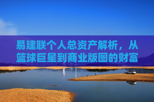 易建联个人总资产解析,从篮球巨星到商业版图的财富积累,易建联,从篮球巨星到商业版图的财富积累解析 易建联个人总资产解析,从篮球巨星到商业版图的财富积累,易建联,从篮球巨星到商业版图的财富积累解析