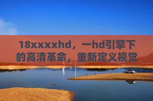 18xxxxhd,一hd引擎下的高清革命,重新定义视觉边界,18xxxxhd,HD引擎引领高清革命,重新定义视觉边界 18xxxxhd,一hd引擎下的高清革命,重新定义视觉边界,18xxxxhd,HD引擎引领高清革命,重新定义视觉边界