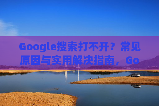 Google搜索打不开？常见原因与实用解决指南，Google搜索打不开？常见原因与实用解决指南