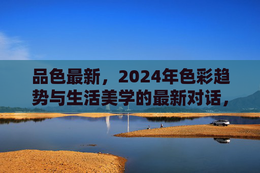 品色最新,2024年色彩趋势与生活美学的最新对话,2024年色彩趋势与生活美学的最新对话 品色最新,2024年色彩趋势与生活美学的最新对话,2024年色彩趋势与生活美学的最新对话