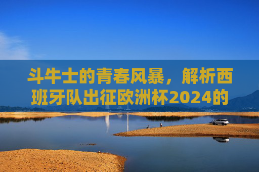 斗牛士的青春风暴,解析西班牙队出征欧洲杯2024的阵容与前景,斗牛士青春风暴,西班牙队欧洲杯2024阵容与前景解析 斗牛士的青春风暴,解析西班牙队出征欧洲杯2024的阵容与前景,斗牛士青春风暴,西班牙队欧洲杯2024阵容与前景解析