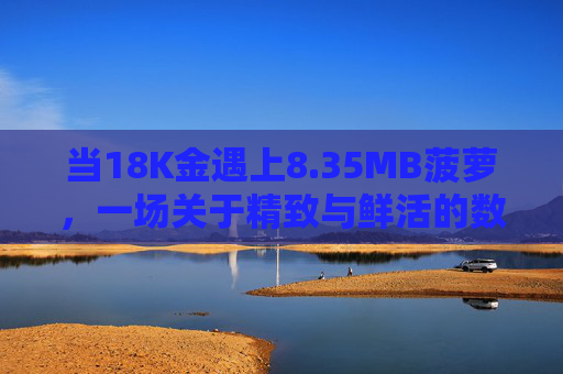 当18K金遇上8.35MB菠萝,一场关于精致与鲜活的数字邂逅,18K金邂逅8.35MB菠萝,精致与鲜活的数字邂逅 当18K金遇上8.35MB菠萝,一场关于精致与鲜活的数字邂逅,18K金邂逅8.35MB菠萝,精致与鲜活的数字邂逅