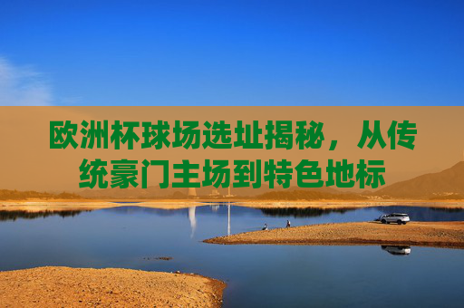 欧洲杯球场选址揭秘,从传统豪门主场到特色地标 欧洲杯球场选址揭秘,从传统豪门主场到特色地标