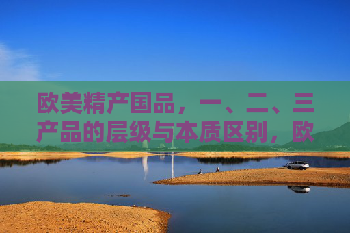 欧美精产国品,一、二、三产品的层级与本质区别,欧美精产国品的一、二、三产品层级与本质区别 欧美精产国品,一、二、三产品的层级与本质区别,欧美精产国品的一、二、三产品层级与本质区别