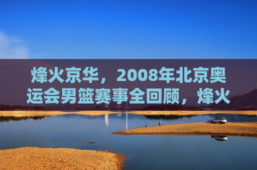 烽火京华,2008年北京奥运会男篮赛事全回顾,烽火京华,2008年北京奥运会男篮赛事全回顾 烽火京华,2008年北京奥运会男篮赛事全回顾,烽火京华,2008年北京奥运会男篮赛事全回顾