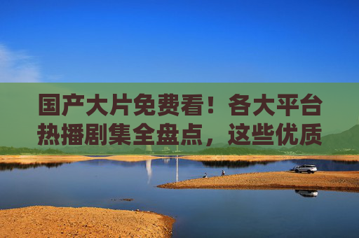 国产大片免费看!各大平台热播剧集全盘点,这些优质剧不用会员也能追 国产大片免费看!各大平台热播剧集全盘点,这些优质剧不用会员也能追